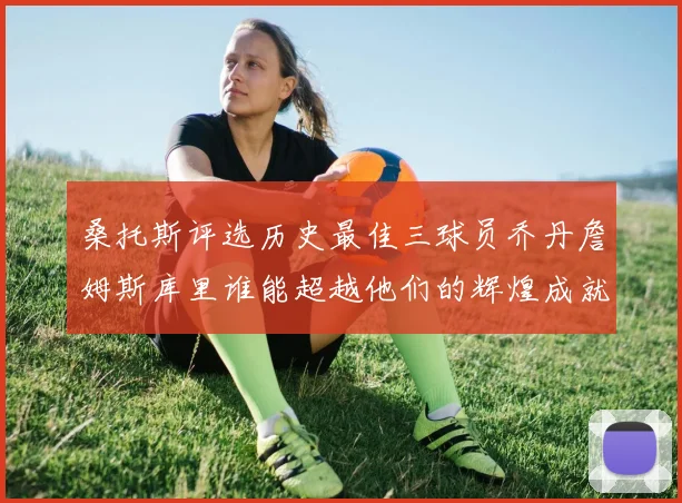 桑托斯评选历史最佳三球员乔丹詹姆斯库里谁能超越他们的辉煌成就