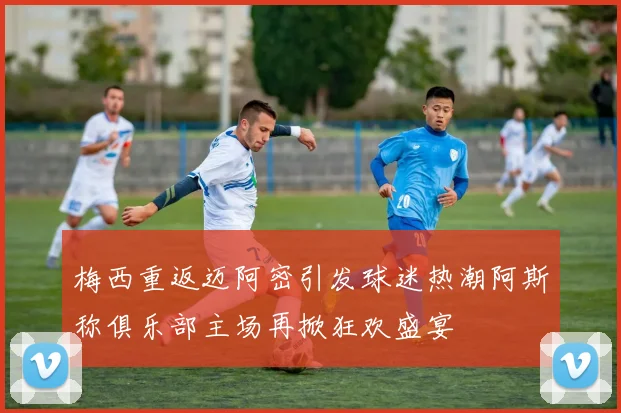 梅西重返迈阿密引发球迷热潮阿斯称俱乐部主场再掀狂欢盛宴