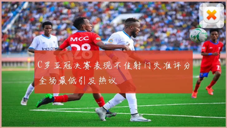 C罗亚冠决赛表现不佳射门失准评分全场最低引发热议