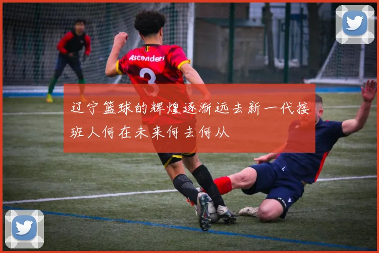辽宁篮球的辉煌逐渐远去新一代接班人何在未来何去何从