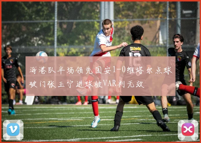 海港队半场领先国安1-0维塔尔点球破门张玉宁进球被VAR判无效