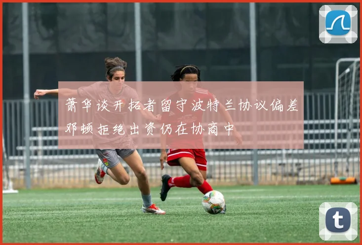 萧华谈开拓者留守波特兰协议偏差邓顿拒绝出资仍在协商中