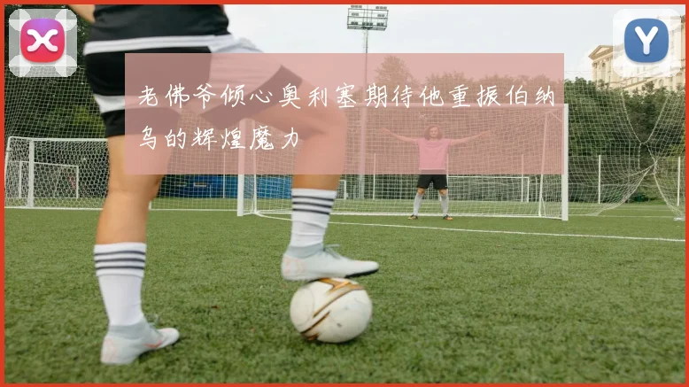老佛爷倾心奥利塞期待他重振伯纳乌的辉煌魔力