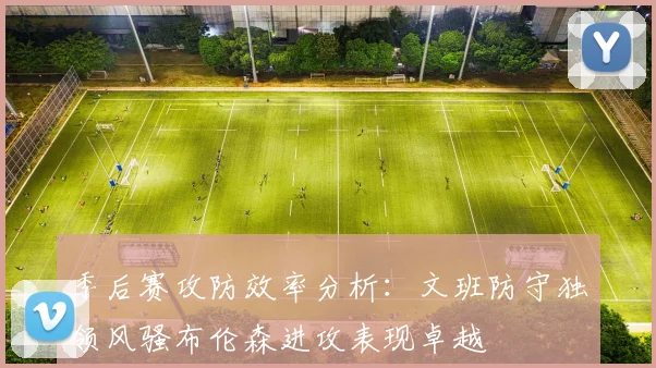 季后赛攻防效率分析：文班防守独领风骚布伦森进攻表现卓越