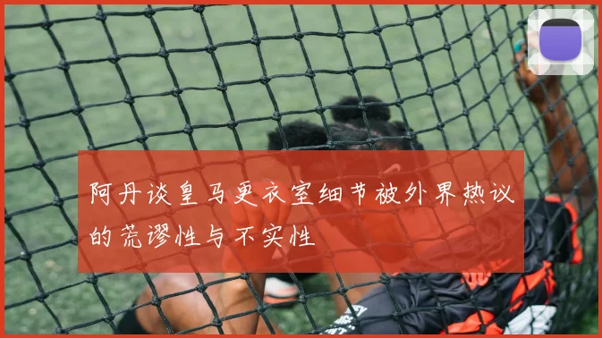 阿丹谈皇马更衣室细节被外界热议的荒谬性与不实性