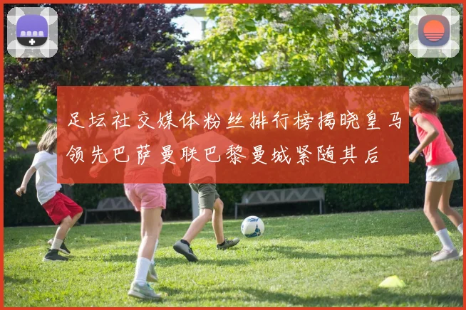 足坛社交媒体粉丝排行榜揭晓皇马领先巴萨曼联巴黎曼城紧随其后