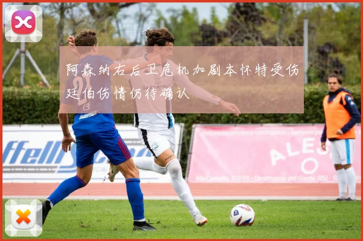 阿森纳右后卫危机加剧本怀特受伤廷伯伤情仍待确认