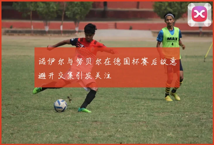 诺伊尔与努贝尔在德国杯赛后故意避开交集引发关注