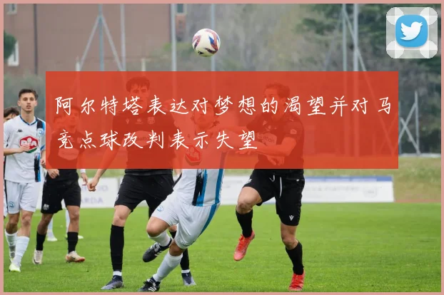 阿尔特塔表达对梦想的渴望并对马竞点球改判表示失望