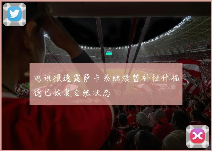电讯报透露萨卡或继续替补拉什福德已恢复合练状态