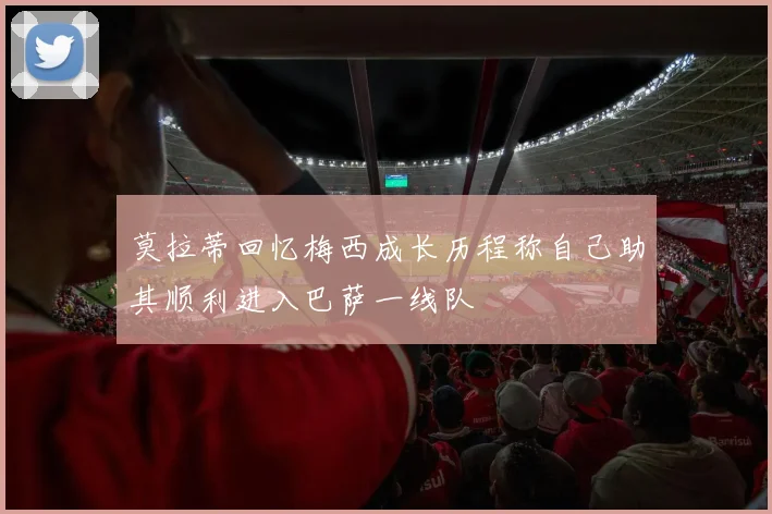 莫拉蒂回忆梅西成长历程称自己助其顺利进入巴萨一线队