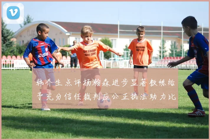 韩乔生点评杨瀚森进步显著教练给予充分信任裁判应公正执法助力比赛发展