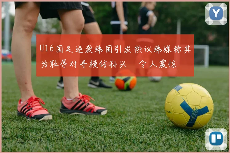U16国足逆袭韩国引发热议韩媒称其为耻辱对手模仿孙兴慜令人震惊