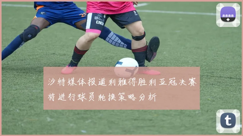 沙特媒体报道利雅得胜利亚冠决赛将进行球员轮换策略分析