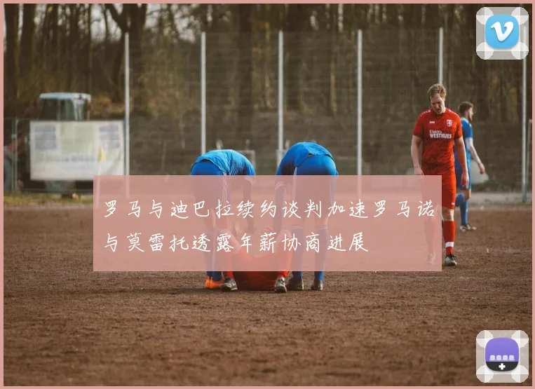 罗马与迪巴拉续约谈判加速罗马诺与莫雷托透露年薪协商进展