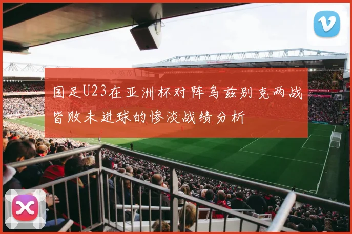 国足U23在亚洲杯对阵乌兹别克两战皆败未进球的惨淡战绩分析
