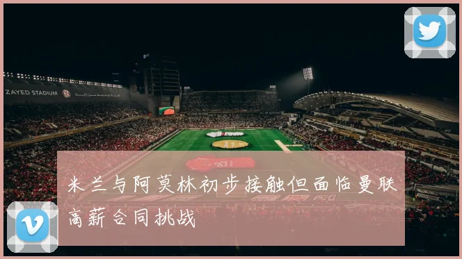 米兰与阿莫林初步接触但面临曼联高薪合同挑战