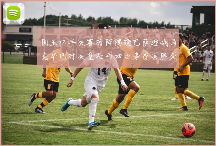 国王杯半决赛对阵揭晓巴萨迎战马竞毕巴对决皇社两回合争夺决胜荣耀
