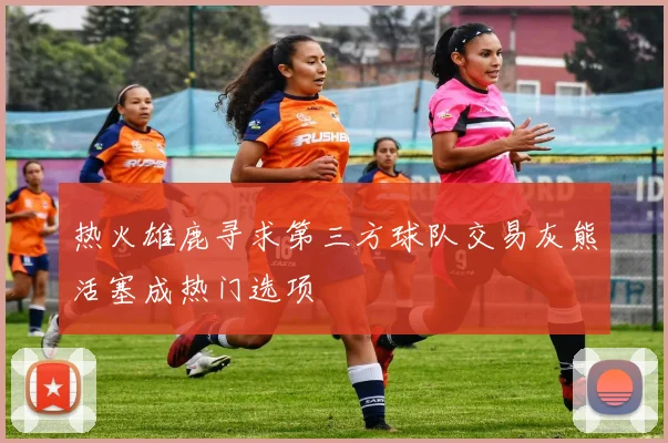 热火雄鹿寻求第三方球队交易灰熊活塞成热门选项