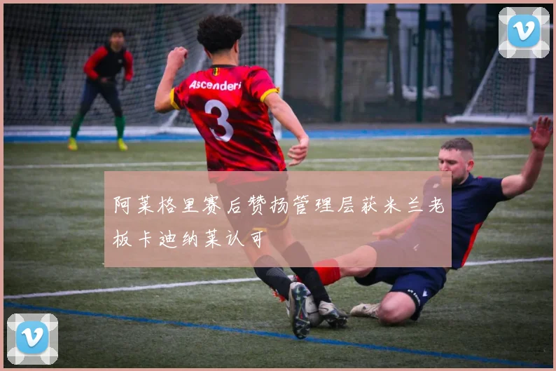 阿莱格里赛后赞扬管理层获米兰老板卡迪纳莱认可