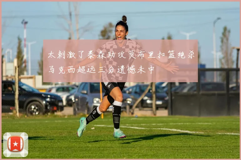 太刺激了泰森助攻莫布里扣篮绝杀马克西超远三分遗憾未中