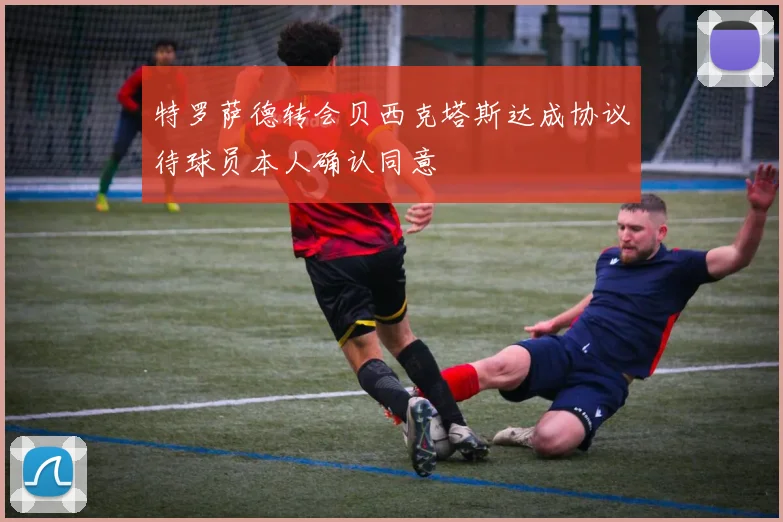 特罗萨德转会贝西克塔斯达成协议待球员本人确认同意
