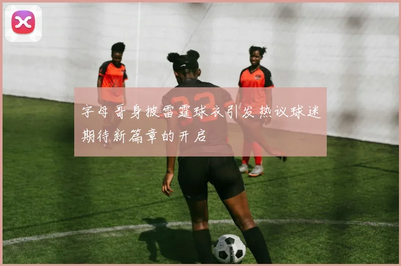 字母哥身披雷霆球衣引发热议球迷期待新篇章的开启