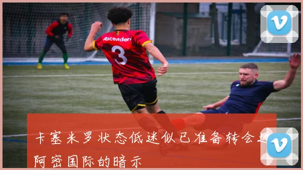 卡塞米罗状态低迷似已准备转会迈阿密国际的暗示
