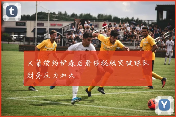 火箭续约伊森后奢侈税线突破球队财务压力加大
